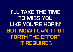 I'LL TAKE THE TIME
TO MISS YOU
LIKE YOU'RE HOPIN'
BUT NOW I CAN'T PUT
FORTH THE EFFORT
IT REQUIRES