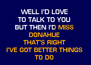 WELL I'D LOVE
TO TALK TO YOU
BUT THEN I'D MISS
DONAHUE
THAT'S RIGHT
I'VE GOT BETTER THINGS
TO DO