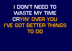 I DON'T NEED TO
WASTE MY TIME
CRYIN' OVER YOU
I'VE GOT BETTER THINGS
TO DO