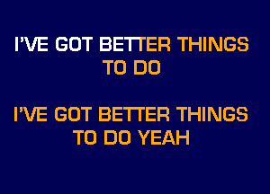 I'VE GOT BETTER THINGS
TO DO

I'VE GOT BETTER THINGS
TO DO YEAH