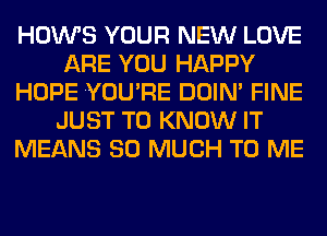 HOWS YOUR NEW LOVE
ARE YOU HAPPY
HOPE YOU'RE DOIN' FINE
JUST TO KNOW IT
MEANS SO MUCH TO ME