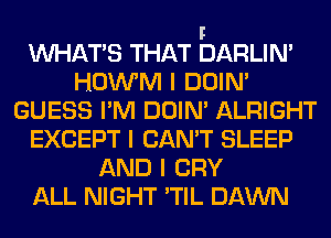 F
INHAT'S THAT DARLIN'
HOWM I DOIN'
GUESS I'M DOIN' ALRIGHT
EXCEPT I CAN'T SLEEP
AND I CRY
ALL NIGHT 'TIL DAWN