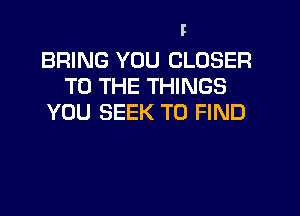 BRING YOU CLOSER
TO THE THINGS
YOU SEEK TO FIND