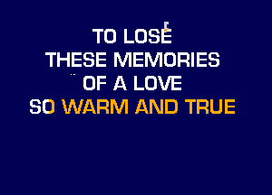 TO LOSE
THESE MEMORIES
 OF A LOVE

80 WARM AND TRUE