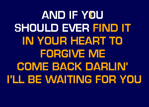 AND IF YOU
SHOULD EVER FIND IT
IN YOUR HEART T0
FORGIVE ME
COME BACK DARLIN'
I'LL BE WAITING FOR YOU