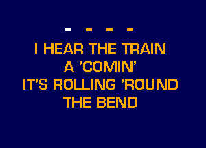 l HEAR THE TRAIN
A 'COMIM

ITS ROLLING 'ROUND
THE BEND