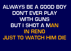 ALWAYS BE A GOOD BOY
DON'T EVER PLAY
WITH GUNS
BUT I SHOT A MAN
IN RENO
JUST TO WATCH HIM DIE