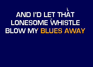 I.
AND I'D LET THAT
LONESOME WHISTLE
BLOW MY BLUES AWAY