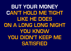 BUT YOUR MONEY
CAN'T HOLD ME TIGHT
LIKE HE DOES
ON A .ONG LONG NIGHT
YOU KNOW
YOU DIDN'T KEEP ME
SATISFIED