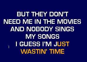 BUT THEY DON'T
NEED ME IN THE MOVIES
AND NOBODY SINGS
MY SONGS
I I GUESS I'M JUST

WASTIN' TIME