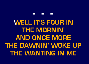 WELL ITS FOUR IN
THE MORNIM
AND ONCE MORE
THE DAWNIN' WOKE UP
THE WANTING IN ME