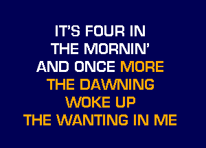 ITS FOUR IN
THE MORNIN'
AND ONCE MORE
THE DAWNING
WOKE UP
THE WANTING IN ME