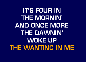 ITS FOUR IN
THE MORNIN'
AND ONCE MORE
THE DAWNIN'
WOKE UP
THE WANTING IN ME