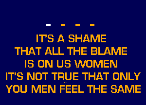 ITS A SHAME
THAT ALL THE BLAME
IS ON US WOMEN
ITS NOT TRUE THAT ONLY
YOU MEN FEEL THE SAME