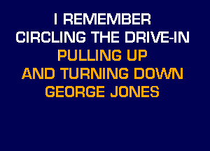 I REMEMBER
CIRCLING THE DRIVE-IN
PULLING UP
AND TURNING DOWN
GEORGE JONES