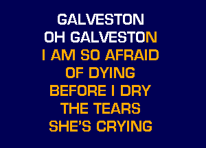 GALVESTON
OH GALVESTON
I AM SO AFRAID

0F DYING

BEFORE I DRY
THE TEARS
SHE'S CRYING