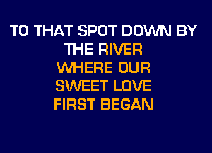 T0 THAT SPOT DOWN BY
THE RIVER
WHERE OUR
SWEET LOVE
FIRST BEGAN