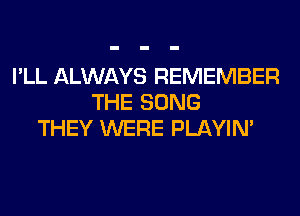 I'LL ALWAYS REMEMBER
THE SONG
THEY WERE PLAYIN'