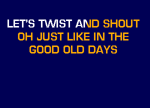 LET'S TWIST AND SHOUT
0H JUST LIKE IN THE
GOOD OLD DAYS