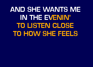 AND SHE WANTS ME
IN THE EVENIN'
TO LISTEN CLOSE
TO HOW SHE FEELS