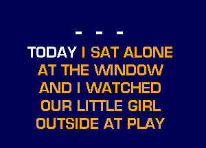 TODAY I SAT ALONE
AT THE WINDOW
AND I WATCHED
OUR LITTLE GIRL
OUTSIDE AT PLAY