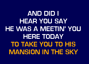 AND DID I
HEAR YOU SAY
HE WAS A MEETIN' YOU
HERE TODAY
TO TAKE YOU TO HIS
MANSION IN THE SKY