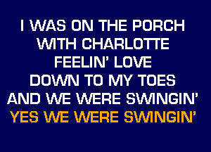 I WAS ON THE PORCH
WITH CHARLOTTE
FEELIM LOVE
DOWN TO MY TOES
AND WE WERE SIMNGIN'
YES WE WERE SIMNGIN'