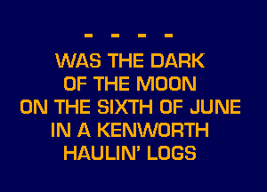 WAS THE DARK
OF THE MOON
ON THE SIXTH OF JUNE
IN A KENWORTH
HAULIN' LOGS