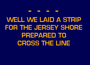 WELL WE LAID A STRIP
FOR THE JERSEY SHORE
PREPARED T0
CROSS THE LINE