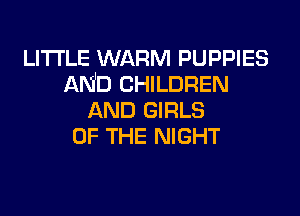 LITI'LE WARM PUPPIES
AND CHILDREN
AND GIRLS
OF THE NIGHT