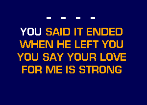 YOU SAID IT ENDED
WHEN HE LEFT YOU
YOU SAY YOUR LOVE
FOR ME IS STRONG