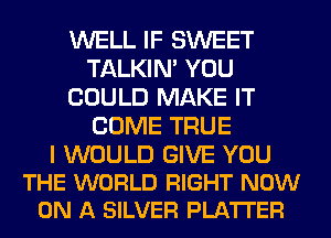 WELL IF SWEET
TALKIN' YOU
COULD MAKE IT
COME TRUE

I WOULD GIVE YOU
THE WORLD RIGHT NOW
ON A SILVER PLATTER