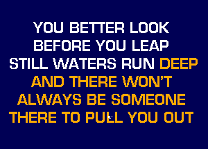 YOU BETTER LOOK
BEFORE YOU LEAP
STILL WATERS RUN DEEP
AND THERE WON'T
ALWAYS BE SOMEONE
THERE T0 PULL YOU OUT