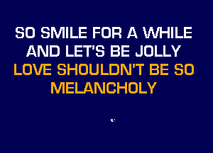 SO SMILE FOR A WHILE
AND LET'S BE JOLLY
LOVE SHOULDN'T BE SO
MELANCHOLY