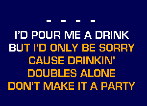 I'D POUR ME A DRINK
BUT I'D ONLY BE SORRY
CAUSE DRINKIM
DOUBLES ALONE
DON'T MAKE IT A PARTY