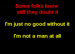 Some folks know
still they doubt it

I'm just no good without it

I'm not a man at all