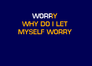WORRY
WHY DO I LET
MYSELF WORRY