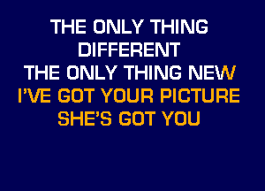 THE ONLY THING
DIFFERENT
THE ONLY THING NEW
I'VE GOT YOUR PICTURE
SHE'S GOT YOU