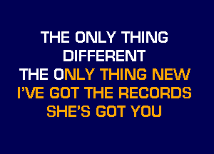 THE ONLY THING
DIFFERENT
THE ONLY THING NEW
I'VE GOT THE RECORDS
SHE'S GOT YOU