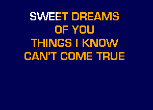 SWEET DREAMS
OF YOU
THINGS I KNOW

CAN'T COME TRUE