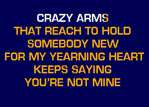 CRAZY ARMS
THAT REACH TO HOLD
SOMEBODY NEW
FOR MY YEARNING HEART
KEEPS SAYING
YOU'RE NOT MINE