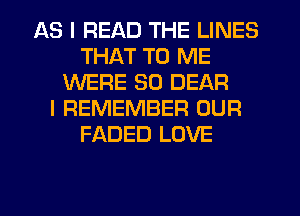 AS I READ THE LINES
THAT TO ME
WERE SO DEAR
I REMEMBER OUR
FADED LOVE