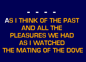 AS I THINK OF THE PAST
AND ALL THE
PLEASURES WE HAD
AS I WATCHED
THE MATING OF THE DOVE