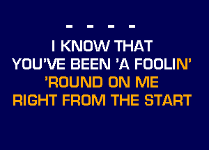 I KNOW THAT
YOU'VE BEEN 'A FOOLIN'
'ROUND ON ME
RIGHT FROM THE START