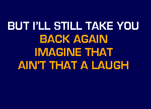 BUT I'LL STILL TAKE YOU
BACK AGAIN
IMAGINE THAT
AIN'T THAT A LAUGH