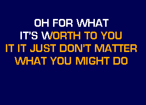 0H FOR WHAT
ITS WORTH TO YOU
IT IT JUST DON'T MATTER
WHAT YOU MIGHT DO