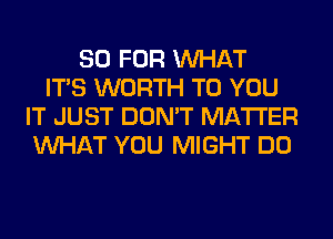 80 FOR WHAT
ITS WORTH TO YOU
IT JUST DON'T MATTER
WHAT YOU MIGHT DO