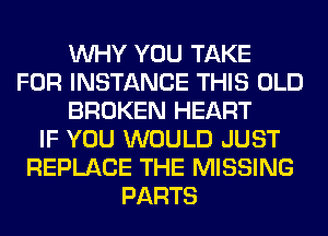 WHY YOU TAKE
FOR INSTANCE THIS OLD
BROKEN HEART
IF YOU WOULD JUST
REPLACE THE MISSING
PARTS