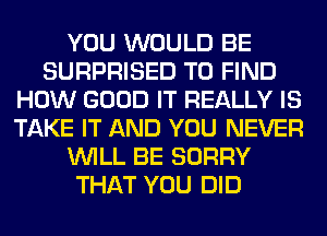 YOU WOULD BE
SURPRISED TO FIND
HOW GOOD IT REALLY IS
TAKE IT AND YOU NEVER
WILL BE SORRY
THAT YOU DID