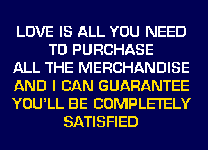 LOVE IS ALL YOU NEED
TO PURCHASE
ALL THE MERCHANDISE
AND I CAN GUARANTEE
YOU'LL BE COMPLETELY
SATISFIED